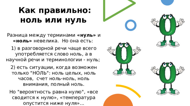 Как правильно: ноль или нуль Разница между терминами «нуль» и «ноль» невелика. Но она есть: 1) в разговорной речи чаще всего употребляется слово ноль, а в научной речи и терминологии - нуль; 2) есть ситуации, когда возможен только 