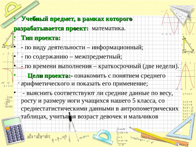 Учебный предмет, в рамках которого разрабатывается проект:  математика. Тип проекта: - по виду деятельности – информационный; - по содержанию – межпредметный; - по времени выполнения – краткосрочный (две недели).   Цели проекта:-  ознакомить с понятием среднего арифметического и показать его применение;  - выяснить соответствуют ли средние данные по весу, росту и размеру ноги учащихся нашего 5 класса, со среднестатистическими данными в антропометрических таблицах, учитывая возраст девочек и мальчиков