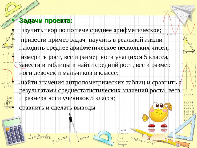 Задачи проекта:    изучить теорию по теме среднее арифметическое;   привести пример задач, научить в реальной жизни находить среднее арифметическое нескольких чисел;   измерить рост, вес и размер ноги учащихся 5 класса, занести в таблицы и найти средний рост, вес и размер ноги девочек и мальчиков в классе;   найти значения антропометрических таблиц и сравнить с результатами среднестатистических значений роста, веса и размера ноги учеников 5 класса; сравнить и сделать выводы
