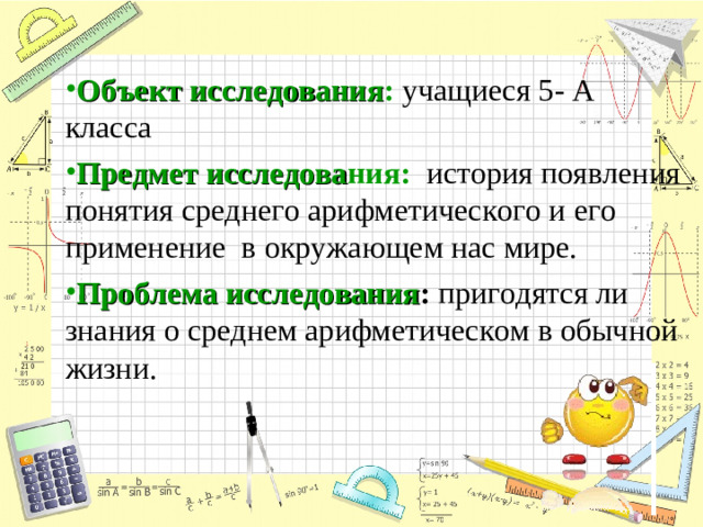 Объект исследования :  учащиеся 5- А класса Предмет исследова ния:  история появления понятия среднего арифметического и его применение в окружающем нас мире. Проблема исследования : пригодятся ли знания о среднем арифметическом в обычной жизни.