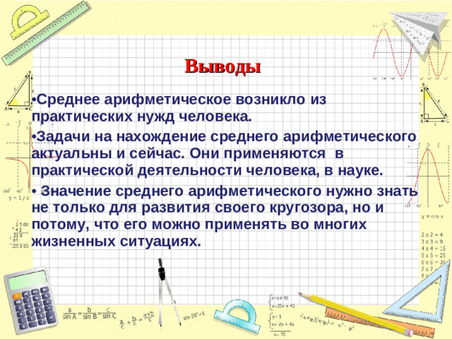 Выводы Среднее арифметическое возникло из практических нужд человека. Задачи на нахождение среднего арифметического актуальны и сейчас. Они применяются в практической деятельности человека, в науке.  Значение среднего арифметического нужно знать не только для развития своего кругозора, но и потому, что его можно применять во многих жизненных ситуациях.