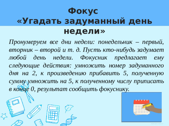 Фокус  «Угадать задуманный день недели» Пронумеруем все дни недели: понедельник – первый, вторник – второй и т. д. Пусть кто-нибудь задумает любой день недели. Фокусник предлагает ему следующие действия: умножить номер задуманного дня на 2, к произведению прибавить 5, полученную сумму умножить на 5, к полученному числу приписать в конце 0, результат сообщить фокуснику.