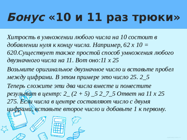 Бонус «10 и 11 раз трюки» Хитрость в умножении любого числа на 10 состоит в добавлении нуля к концу числа. Например, 62 х 10 = 620.Существует также простой способ умножения любого двузначного числа на 11. Вот оно:11 х 25 Возьмите оригинальное двузначное число и вставьте пробел между цифрами. В этом примере это число 25. 2_5 Теперь сложите эти два числа вместе и поместите результат в центр: 2_ (2 + 5) _5 2_7_5 Ответ на 11 х 25 275. Если числа в центре составляют число с двумя цифрами, вставьте второе число и добавьте 1 к первому.
