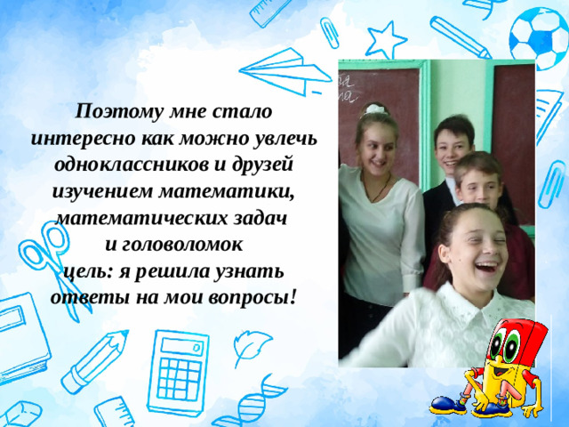 Поэтому мне стало интересно как можно увлечь одноклассников и друзей изучением математики, математических задач  и головоломок  цель: я решила узнать ответы на мои вопросы!