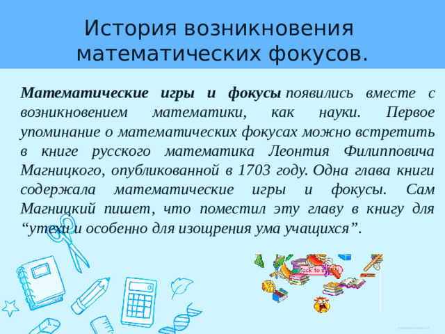 История возникновения  математических фокусов. Математические игры и фокусы  появились вместе с возникновением математики, как науки. Первое упоминание о математических фокусах можно встретить в книге русского математика Леонтия Филипповича Магницкого, опубликованной в 1703 году. Одна глава книги содержала математические игры и фокусы. Сам Магницкий пишет, что поместил эту главу в книгу для “утехи и особенно для изощрения ума учащихся”.