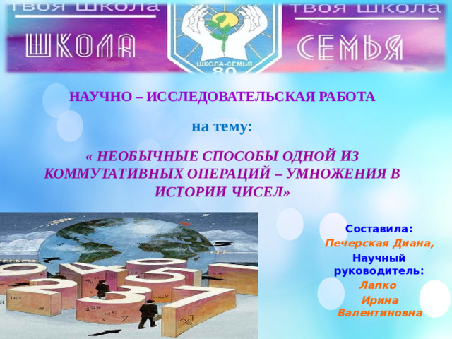 НАУЧНО – ИССЛЕДОВАТЕЛЬСКАЯ РАБОТА   на тему:   « НЕОБЫЧНЫЕ СПОСОБЫ ОДНОЙ ИЗ КОММУТАТИВНЫХ ОПЕРАЦИЙ – УМНОЖЕНИЯ В ИСТОРИИ ЧИСЕЛ»   Составила: Печерская Диана, Научный руководитель: Лапко Ирина Валентиновна