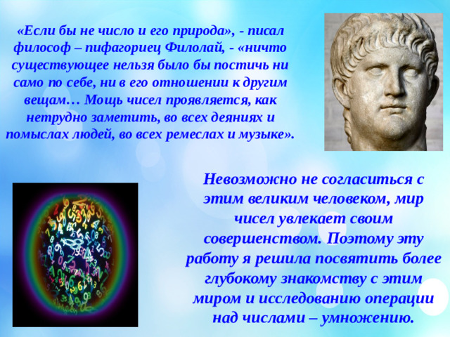 «Если бы не число и его природа», - писал философ – пифагориец Филолай, - «ничто существующее нельзя было бы постичь ни само по себе, ни в его отношении к другим вещам… Мощь чисел проявляется, как нетрудно заметить, во всех деяниях и помыслах людей, во всех ремеслах и музыке».   Невозможно не согласиться с этим великим человеком, мир чисел увлекает своим совершенством. Поэтому эту работу я решила посвятить более глубокому знакомству с этим миром и исследованию операции над числами – умножению.