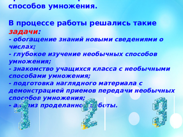 Главной целью  моей работы стало применение на практике необычных способов умножения.   В процессе работы решались такие задачи :  - обогащение знаний новыми сведениями о числах;  - глубокое изучение необычных способов умножения;  - знакомство учащихся класса с необычными способами умножения;  - подготовка наглядного материала с демонстрацией приемов передачи необычных способов умножения;  - анализ проделанной работы.