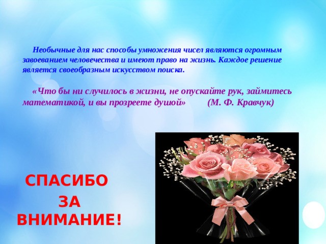 Необычные для нас способы умножения чисел являются огромным завоеванием человечества и имеют право на жизнь. Каждое решение является своеобразным искусством поиска.     «Что бы ни случилось в жизни, не опускайте рук, займитесь математикой, и вы прозреете душой» (М. Ф. Кравчук)     СПАСИБО ЗА ВНИМАНИЕ!