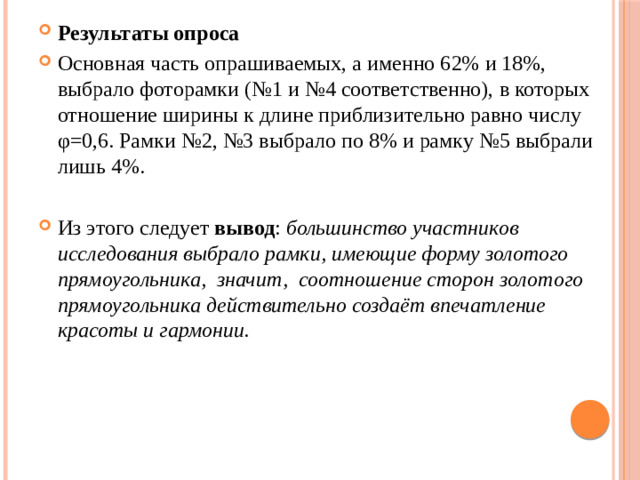 Результаты опроса Основная часть опрашиваемых, а именно 62% и 18%, выбрало фоторамки (№1 и №4 соответственно), в которых отношение ширины к длине приблизительно равно числу φ=0,6. Рамки №2, №3 выбрало по 8% и рамку №5 выбрали лишь 4%. Из этого следует вывод : большинство участников исследования выбрало рамки, имеющие форму золотого прямоугольника, значит, соотношение сторон золотого прямоугольника действительно создаёт впечатление красоты и гармонии.