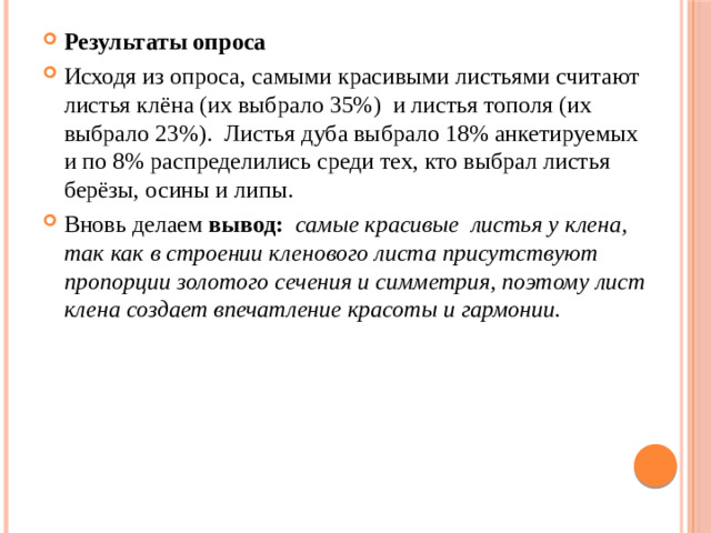 Результаты опроса Исходя из опроса, самыми красивыми листьями считают листья клёна (их выбрало 35%) и листья тополя (их выбрало 23%). Листья дуба выбрало 18% анкетируемых и по 8% распределились среди тех, кто выбрал листья берёзы, осины и липы. Вновь делаем вывод:  самые красивые листья у клена, так как в строении кленового листа присутствуют пропорции золотого сечения и симметрия, поэтому лист клена создает впечатление красоты и гармонии.