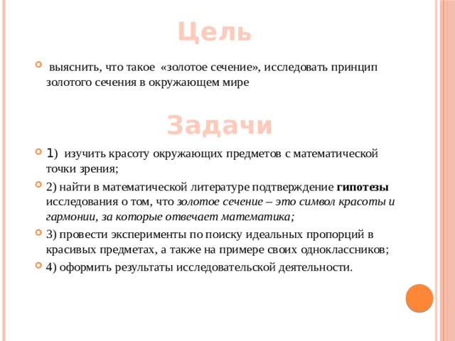 Цель   выяснить, что такое  «золотое сечение», исследовать принцип золотого сечения в окружающем мире 1 ) изучить красоту окружающих предметов с математической точки зрения; 2) найти в математической литературе подтверждение гипотезы исследования о том, что золотое сечение – это символ красоты и гармонии, за которые отвечает математика; 3) провести эксперименты по поиску идеальных пропорций в красивых предметах, а также на примере своих одноклассников; 4) оформить результаты исследовательской деятельности. Задачи