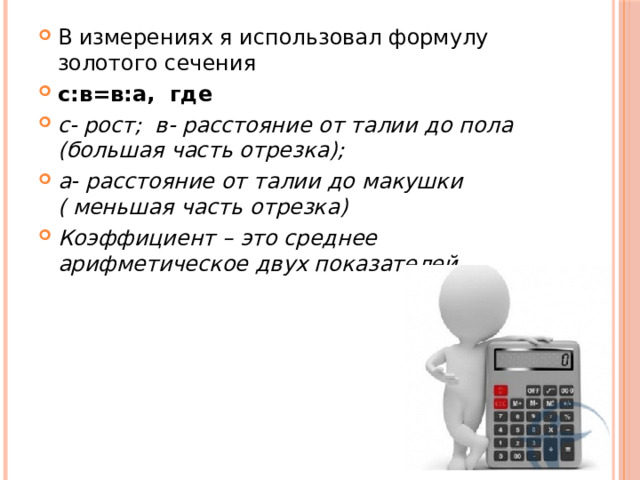 В измерениях я использовал формулу золотого сечения с:в=в:а, где с- рост; в- расстояние от талии до пола (большая часть отрезка); а- расстояние от талии до макушки ( меньшая часть отрезка) Коэффициент – это среднее арифметическое двух показателей