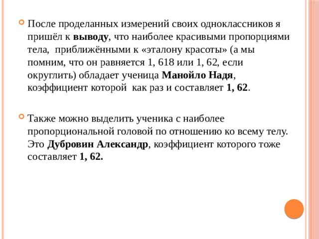 После проделанных измерений своих одноклассников я пришёл к выводу , что наиболее красивыми пропорциями тела, приближёнными к «эталону красоты» (а мы помним, что он равняется 1, 618 или 1, 62, если округлить) обладает ученица Манойло Надя , коэффициент которой как раз и составляет 1, 62 . Также можно выделить ученика с наиболее пропорциональной головой по отношению ко всему телу. Это Дубровин Александр , коэффициент которого тоже составляет 1, 62.