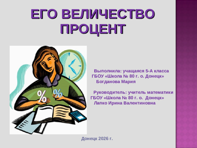 ЕГО ВЕЛИЧЕСТВО ПРОЦЕНТ     Выполнила: учащаяся 5-А класса  ГБОУ «Школа № 80 г. о. Донецк» Богданова Мария   Руководитель: учитель математики  ГБОУ «Школа № 80 г. о. Донецк»  Лапко Ирина Валентиновна Донецк 2026 г.