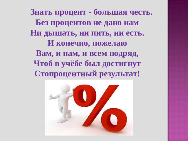 Знать процент - большая честь. Без процентов не дано нам Ни дышать, ни пить, ни есть. И конечно, пожелаю Вам, и нам, и всем подряд, Чтоб в учёбе был достигнут Стопроцентный результат!