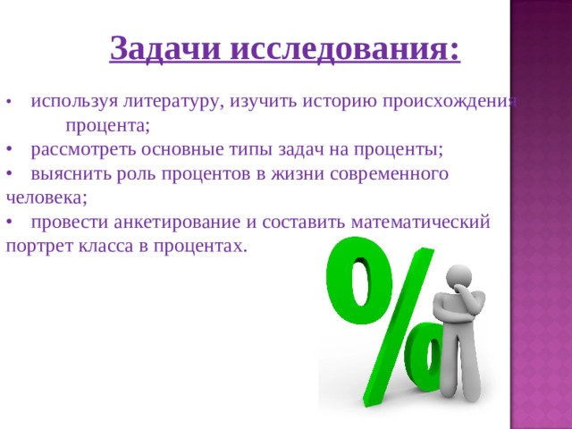 Задачи исследования: •  используя литературу, изучить историю происхождения процента; •  рассмотреть основные типы задач на проценты; •  выяснить роль процентов в жизни современного человека; •  провести анкетирование и составить математический портрет класса в процентах.  