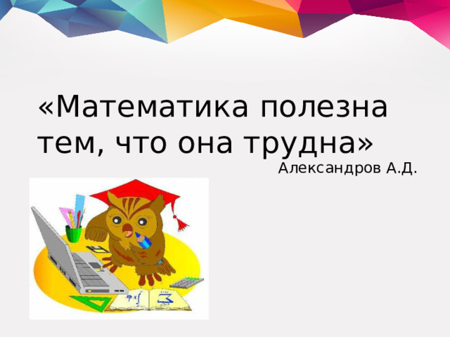 «Математика полезна тем, что она трудна» Александров А.Д.