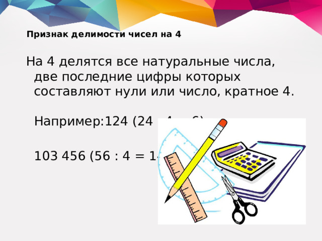 Признак делимости чисел на 4   На 4 делятся все натуральные числа, две последние цифры которых составляют нули или число, кратное 4.  Например:124 (24 : 4 = 6);  103 456 (56 : 4 = 14).