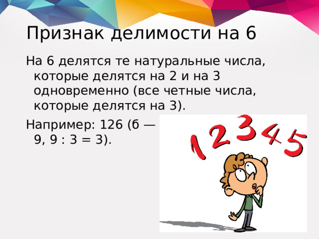 Признак делимости на 6 На 6 делятся те натуральные числа, которые делятся на 2 и на 3 одновременно (все четные числа, которые делятся на 3). Например: 126 (б — четное, 1 + 2 + 6 = 9, 9 : 3 = 3).