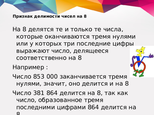 Признак делимости чисел на 8   На 8 делятся те и только те числа, которые оканчиваются тремя нулями или у которых три последние цифры выражают число, делящееся соответственно на 8 Например : Число 853 000 заканчивается тремя нулями, значит, оно делится и на 8 Число 381 864 делится на 8, так как число, образованное тремя последними цифрами 864 делится на 8.