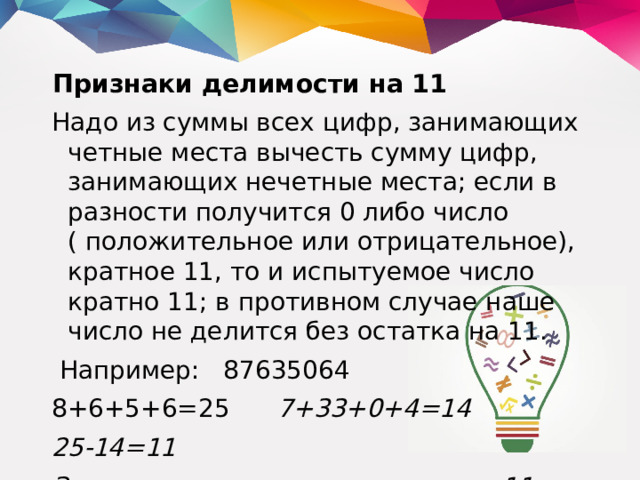 Признаки делимости на 11 Надо из суммы всех цифр, занимающих четные места вычесть сумму цифр, занимающих нечетные места; если в разности получится 0 либо число ( положительное или отрицательное), кратное 11, то и испытуемое число кратно 11; в противном случае наше число не делится без остатка на 11.  Например: 87635064 8+6+5+6=25 7+33+0+4=14 25-14=11 Значит, данное число делится на 11.