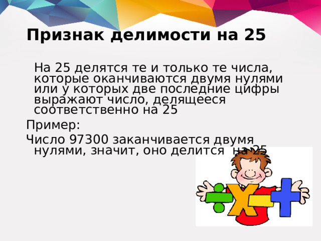 Признак делимости на 25  На 25 делятся те и только те числа, которые оканчиваются двумя нулями или у которых две последние цифры выражают число, делящееся соответственно на 25 Пример: Число 97300 заканчивается двумя нулями, значит, оно делится на 25