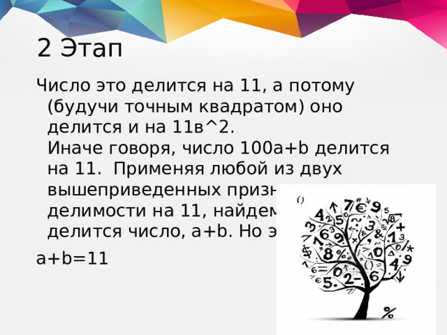 2 Этап Число это делится на 11, а потому (будучи точным квадратом) оно делится и на 11в^2.  Иначе говоря, число 100а+b делится на 11. Применяя любой из двух вышеприведенных признаков делимости на 11, найдем, что на 11 делится число, а+b. Но это значит, что a+b=11