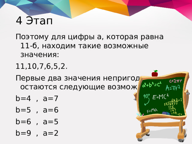 4 Этап Поэтому для цифры а, которая равна 11-б, находим такие возможные значения: 11,10,7,6,5,2. Первые два значения непригодны, и остаются следующие возможности: b=4 , a=7 b=5 , a=6 b=6 , a=5 b=9 , a=2