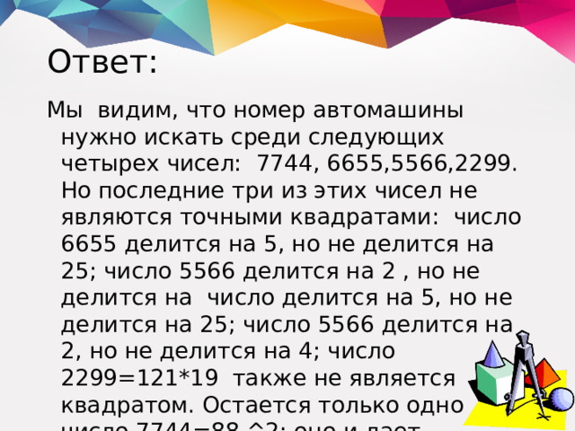 Ответ: Мы видим, что номер автомашины нужно искать среди следующих четырех чисел: 7744, 6655,5566,2299.  Но последние три из этих чисел не являются точными квадратами: число 6655 делится на 5, но не делится на 25; число 5566 делится на 2 , но не делится на число делится на 5, но не делится на 25; число 5566 делится на 2, но не делится на 4; число 2299=121*19 также не является квадратом. Остается только одно число 7744=88 ^2; оно и дает решение задач