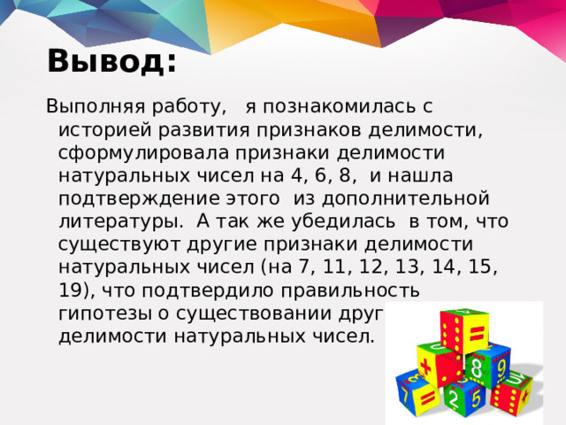 Вывод: Выполняя работу, я познакомилась с историей развития признаков делимости, сформулировала признаки делимости натуральных чисел на 4, 6, 8, и нашла подтверждение этого из дополнительной литературы. А так же убедилась в том, что существуют другие признаки делимости натуральных чисел (на 7, 11, 12, 13, 14, 15, 19), что подтвердило правильность гипотезы о существовании других признаков делимости натуральных чисел.  