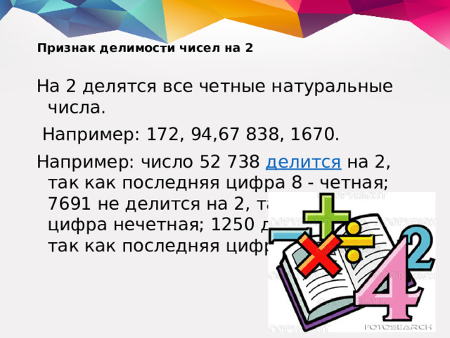 Признак делимости чисел на 2   На 2 делятся все четные натуральные числа.  Например: 172, 94,67 838, 1670. Например: число 52 738  делится  на 2, так как последняя цифра 8 - четная; 7691 не делится на 2, так как 1 - цифра нечетная; 1250 делится на 2, так как последняя цифра нуль.
