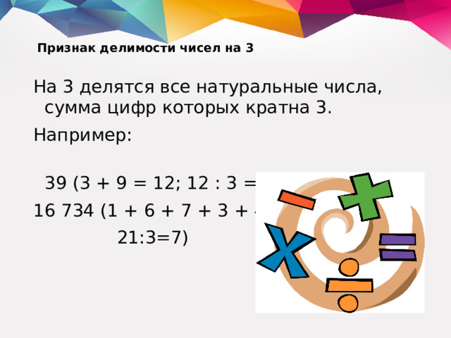 Признак делимости чисел на 3   На 3 делятся все натуральные числа, сумма цифр которых кратна 3. Например:  39 (3 + 9 = 12; 12 : 3 = 4); 16 734 (1 + 6 + 7 + 3 + 4 = 21; = 7).  21:3=7)