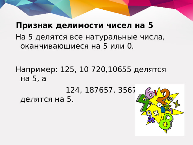 Признак делимости чисел на 5 На 5 делятся все натуральные числа, оканчивающиеся на 5 или 0. Например: 125, 10 720,10655 делятся на 5, а  124, 187657, 3567906 не делятся на 5.