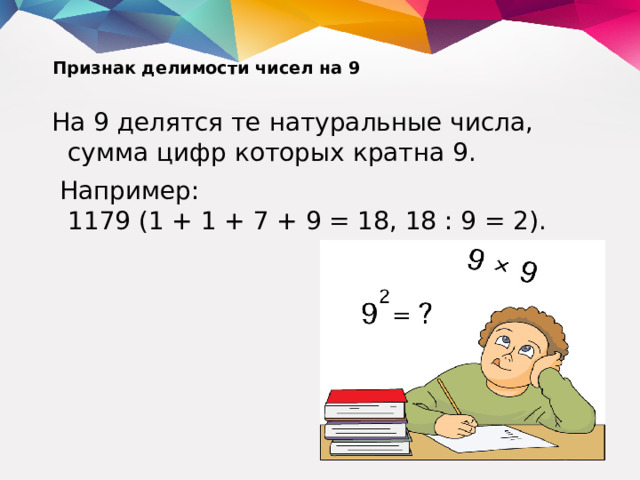 Признак делимости чисел на 9   На 9 делятся те натуральные числа, сумма цифр которых кратна 9.  Например:  1179 (1 + 1 + 7 + 9 = 18, 18 : 9 = 2).