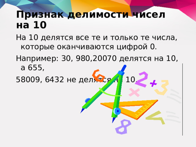 Признак делимости чисел на 10   На 10 делятся все те и только те числа, которые оканчиваются цифрой 0. Например: 30, 980,20070 делятся на 10, а 655, 58009, 6432 не делятся на 10.