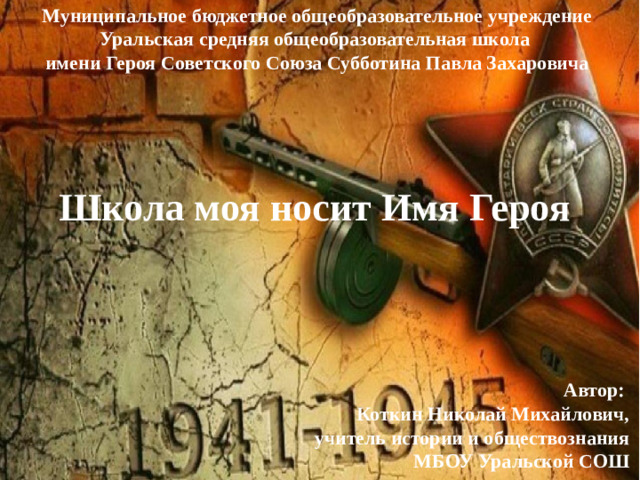 Муниципальное бюджетное общеобразовательное учреждение Уральская средняя общеобразовательная школа  имени Героя Советского Союза Субботина Павла Захаровича Школа моя носит Имя Героя  Автор: Коткин Николай Михайлович,  учитель истории и обществознания  МБОУ Уральской СОШ