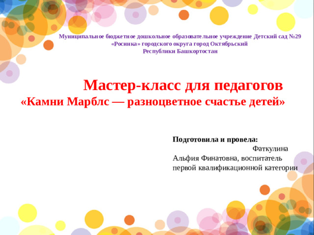 Муниципальное бюджетное дошкольное образовательное учреждение Детский сад №29 «Росинка» городского округа город Октябрьский Республики Башкортостан  Мастер-класс для педагогов «Камни Марблс — разноцветное счастье детей» Подготовила и провела: Фаткулина Альфия Финатовна, воспитатель первой квалификационной категории