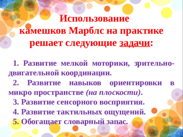 Использование камешков Марблс на практике решает следующие  задачи : 1. Развитие мелкой моторики, зрительно-двигательной координации. 2. Развитие навыков ориентировки в микро пространстве  (на плоскости) . 3. Развитие сенсорного восприятия. 4. Развитие тактильных ощущений. 5. Обогащает словарный запас.