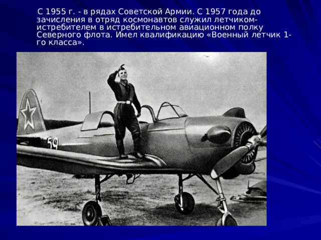 С 1955 г. - в рядах Советской Армии. С 1957 года до зачисления в отряд  космонавтов служил летчиком- истребителем в истребительном авиационном полку Северного флота. Имел квалификацию «Военный летчик 1-го класса».