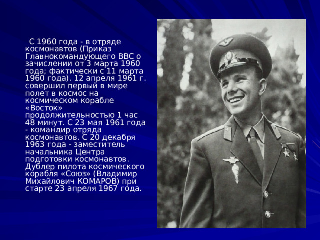 С 1960 года - в отряде космонавтов (Приказ Главнокомандующего ВВС о зачислении от 3 марта 1960 года; фактически с 11 марта 1960 года). 12 апреля 1961 г. совершил первый в мире полет в космос на космическом корабле «Восток» продолжительностью 1 час 48 минут. С 23 мая 1961 года - командир отряда космонавтов. С 20 декабря 1963 года - заместитель начальника Центра подготовки космонавтов. Дублер пилота космического корабля «Союз» (Владимир Михайлович КОМАРОВ) при старте 23 апреля 1967 года.