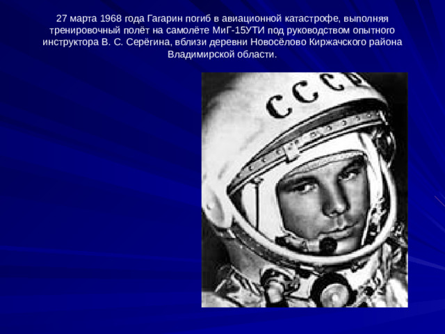 27 марта 1968 года Гагарин погиб в авиационной катастрофе, выполняя тренировочный полёт на самолёте МиГ-15УТИ под руководством опытного инструктора В. С. Серёгина, вблизи деревни Новосёлово Киржачского района Владимирской области.