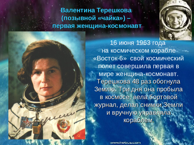 Валентина Терешкова  (позывной «чайка») –  первая женщина-космонавт 16 июня 1963 года на космическом корабле «Восток-6» свой космический полет совершила первая в мире женщина-космонавт. Терешкова 48 раз обогнула Землю. Три дня она пробыла в космосе, вела бортовой журнал, делал снимки Земли и вручную управляла кораблем .