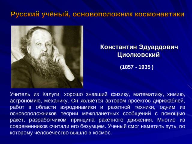 Константин Эдуардович Циолковский  (1857 - 1935 ) Учитель из Калуги, хорошо знавший физику, математику, химию, астрономию, механику. Он является автором проектов дирижаблей, работ в области аэродинамики и ракетной техники, одним из основоположников теории межпланетных сообщений с помощью ракет, разработчиком принципа ракетного движения. Многие из современников считали его безумцем. Ученый смог наметить путь, по которому человечество вышло в космос.