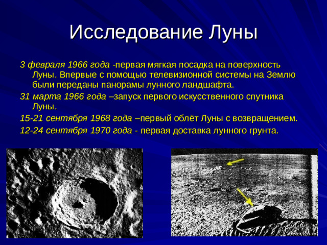 Исследование Луны 3 февраля 1966 года -первая мягкая посадка на поверхность Луны. Впервые с помощью телевизионной системы на Землю были переданы панорамы лунного ландшафта. 31 марта 1966 года –запуск первого искусственного спутника Луны. 15-21 сентября 1968 года –первый облёт Луны с возвращением. 12-24 сентября 1970 года - первая доставка лунного грунта.