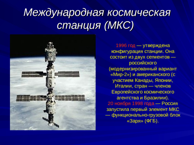 Международная космическая станция (МКС)  1996 год — утверждена конфигурация станции. Она состоит из двух сегментов — российского (модернизированный вариант «Мир-2») и американского (с участием Канады, Японии, Италии, стран — членов Европейского космического агентства и Бразилии). 20 ноября 1998 года — Россия запустила первый элемент МКС — функционально-грузовой блок «Заря» (ФГБ).