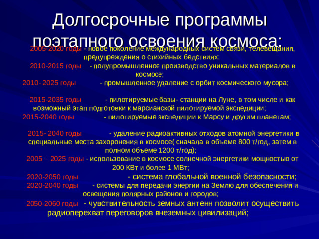 Долгосрочные программы поэтапного освоения космоса: 2005-2020 годы - новое поколение международных систем связи, телевещания, предупреждения о стихийных бедствиях; 2010-2015 годы - полупромышленное производство уникальных материалов в космосе; 2010- 2025 годы - промышленное удаление с орбит космического мусора; 2015-2035 годы - пилотируемые базы- станции на Луне, в том числе и как возможный этап подготовки к марсианской пилотируемой экспедиции; 2015-2040 годы - пилотируемые экспедиции к Марсу и другим планетам;  2015- 2040 годы - удаление радиоактивных отходов атомной энергетики в специальные места захоронения в космосе( сначала в объеме 800 т/год, затем в полном объеме 1200 т/год); 2005 – 2025 годы - использование в космосе солнечной энергетики мощностью от 200 КВт и более 1 МВт; 2020-2050 годы - система глобальной военной безопасности;  2020-2040 годы - системы для передачи энергии на Землю для обеспечения и освещения полярных районов и городов; 2050-2060 годы - чувствительность земных антенн позволит осуществить радиоперехват переговоров внеземных цивилизаций;