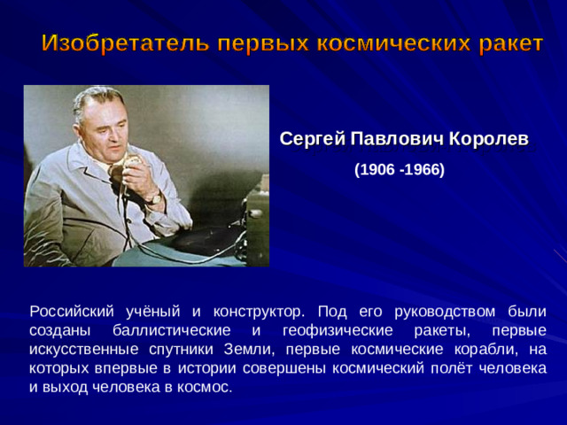 Сергей Павлович Королев  (1906 -1966)  Российский учёный и конструктор. Под его руководством были созданы баллистические и геофизические ракеты, первые искусственные спутники Земли, первые космические корабли, на которых впервые в истории совершены космический полёт человека и выход человека в космос .