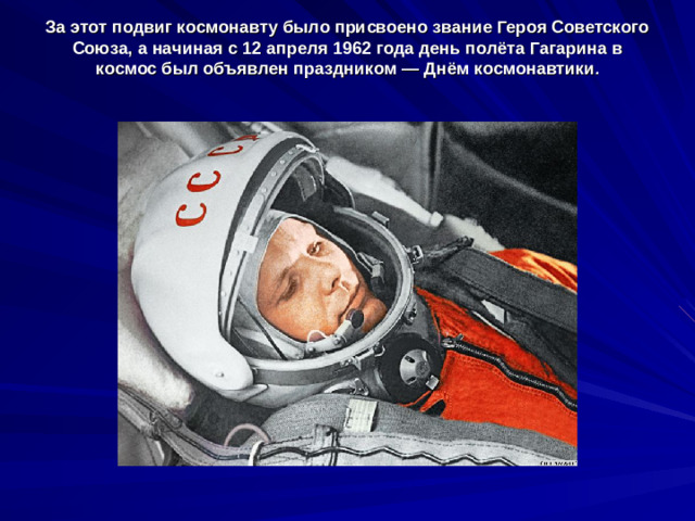 За этот подвиг космонавту было присвоено звание Героя Советского Союза, а начиная с 12 апреля 1962 года день полёта Гагарина в космос был объявлен праздником — Днём космонавтики .