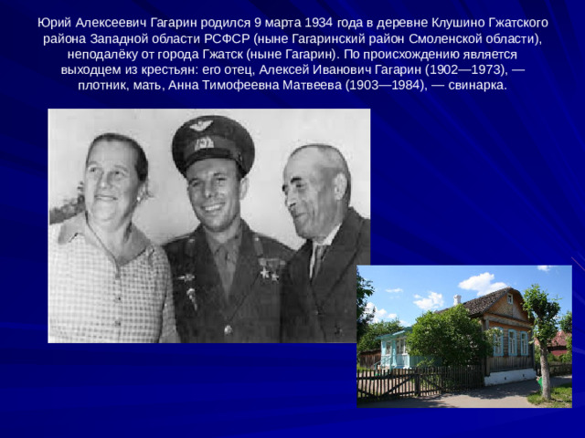 Юрий Алексеевич Гагарин родился 9 марта 1934 года в деревне Клушино Гжатского района Западной области РСФСР (ныне Гагаринский район Смоленской области), неподалёку от города Гжатск (ныне Гагарин). По происхождению является выходцем из крестьян: его отец, Алексей Иванович Гагарин (1902—1973), — плотник, мать, Анна Тимофеевна Матвеева (1903—1984), — свинарка.